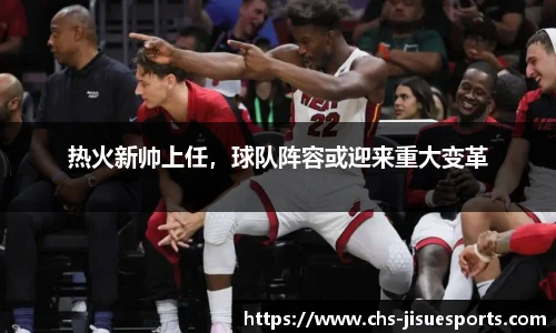 热火新帅上任，球队阵容或迎来重大变革