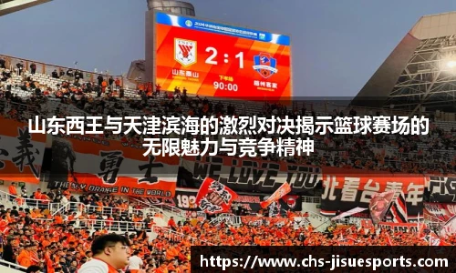 山东西王与天津滨海的激烈对决揭示篮球赛场的无限魅力与竞争精神